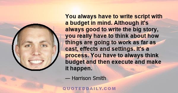 You always have to write script with a budget in mind. Although it's always good to write the big story, you really have to think about how things are going to work as far as cast, effects and settings. It's a process.