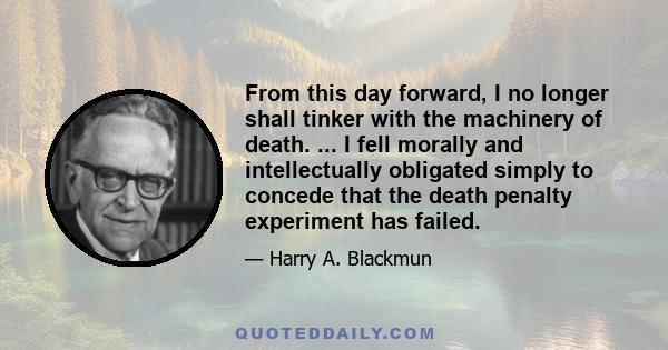 From this day forward, I no longer shall tinker with the machinery of death. ... I fell morally and intellectually obligated simply to concede that the death penalty experiment has failed.