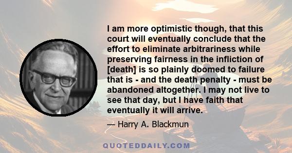 I am more optimistic though, that this court will eventually conclude that the effort to eliminate arbitrariness while preserving fairness in the infliction of [death] is so plainly doomed to failure that is - and the