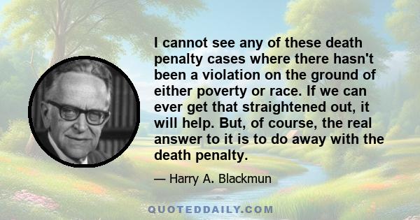 I cannot see any of these death penalty cases where there hasn't been a violation on the ground of either poverty or race. If we can ever get that straightened out, it will help. But, of course, the real answer to it is 