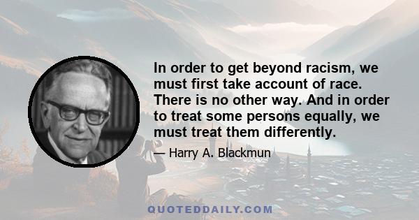 In order to get beyond racism, we must first take account of race. There is no other way. And in order to treat some persons equally, we must treat them differently.