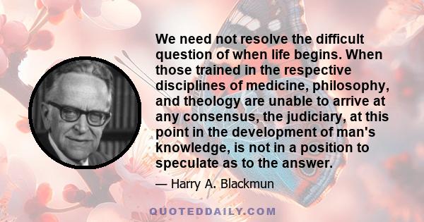 We need not resolve the difficult question of when life begins. When those trained in the respective disciplines of medicine, philosophy, and theology are unable to arrive at any consensus, the judiciary, at this point