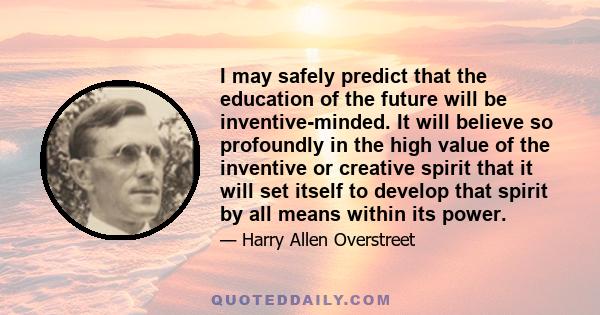 I may safely predict that the education of the future will be inventive-minded. It will believe so profoundly in the high value of the inventive or creative spirit that it will set itself to develop that spirit by all