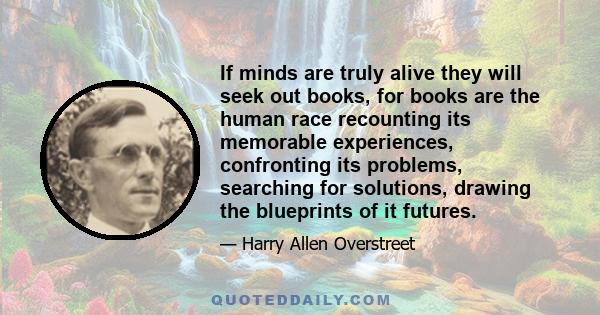 If minds are truly alive they will seek out books, for books are the human race recounting its memorable experiences, confronting its problems, searching for solutions, drawing the blueprints of it futures.