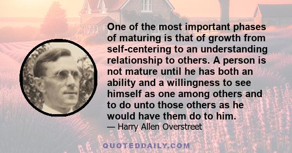 One of the most important phases of maturing is that of growth from self-centering to an understanding relationship to others. A person is not mature until he has both an ability and a willingness to see himself as one