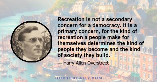 Recreation is not a secondary concern for a democracy. It is a primary concern, for the kind of recreation a people make for themselves determines the kind of people they become and the kind of society they build.