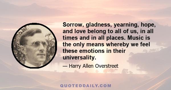 Sorrow, gladness, yearning, hope, and love belong to all of us, in all times and in all places. Music is the only means whereby we feel these emotions in their universality.