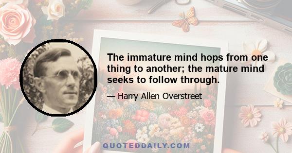 The immature mind hops from one thing to another; the mature mind seeks to follow through.