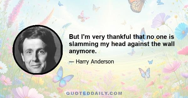 But I'm very thankful that no one is slamming my head against the wall anymore.