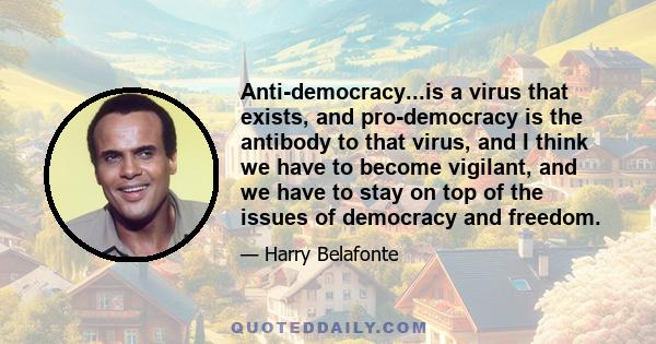 Anti-democracy...is a virus that exists, and pro-democracy is the antibody to that virus, and I think we have to become vigilant, and we have to stay on top of the issues of democracy and freedom.