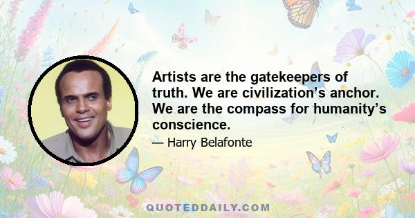 Artists are the gatekeepers of truth. We are civilization’s anchor. We are the compass for humanity’s conscience.