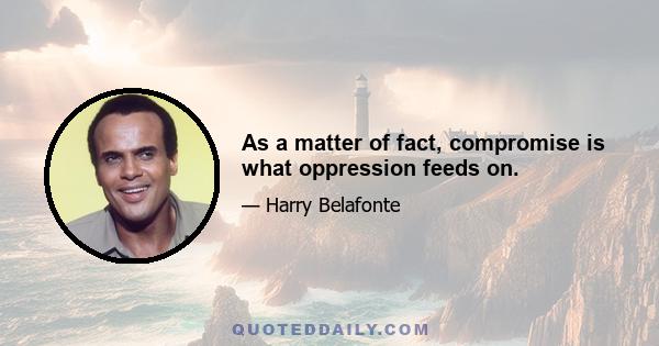 As a matter of fact, compromise is what oppression feeds on.