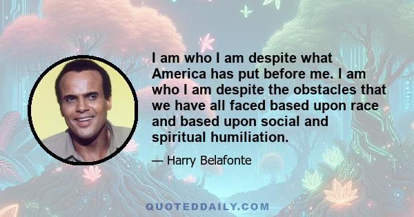 I am who I am despite what America has put before me. I am who I am despite the obstacles that we have all faced based upon race and based upon social and spiritual humiliation.