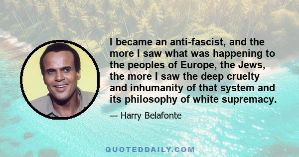 I became an anti-fascist, and the more I saw what was happening to the peoples of Europe, the Jews, the more I saw the deep cruelty and inhumanity of that system and its philosophy of white supremacy.