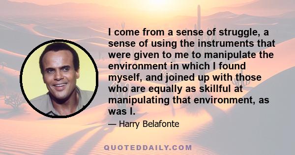 I come from a sense of struggle, a sense of using the instruments that were given to me to manipulate the environment in which I found myself, and joined up with those who are equally as skillful at manipulating that