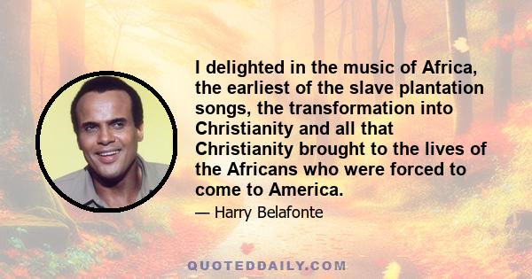 I delighted in the music of Africa, the earliest of the slave plantation songs, the transformation into Christianity and all that Christianity brought to the lives of the Africans who were forced to come to America.