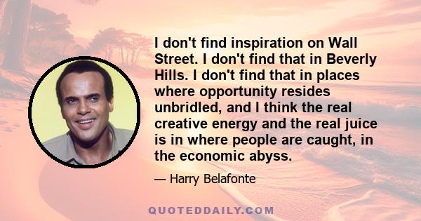 I don't find inspiration on Wall Street. I don't find that in Beverly Hills. I don't find that in places where opportunity resides unbridled, and I think the real creative energy and the real juice is in where people