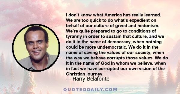 I don't know what America has really learned. We are too quick to do what's expedient on behalf of our culture of greed and hedonism. We're quite prepared to go to conditions of tyranny in order to sustain that culture, 