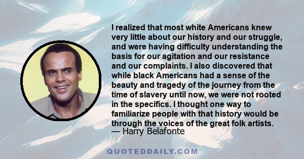 I realized that most white Americans knew very little about our history and our struggle, and were having difficulty understanding the basis for our agitation and our resistance and our complaints. I also discovered