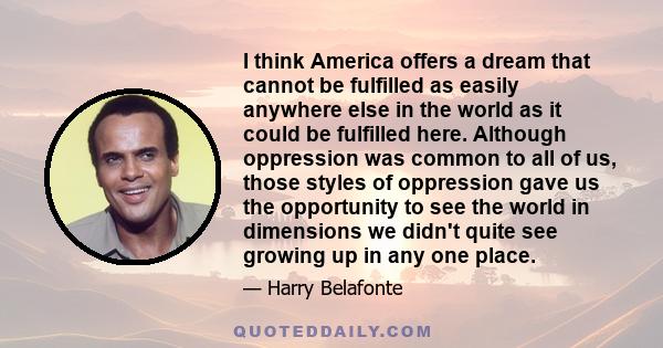 I think America offers a dream that cannot be fulfilled as easily anywhere else in the world as it could be fulfilled here. Although oppression was common to all of us, those styles of oppression gave us the opportunity 