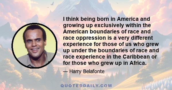 I think being born in America and growing up exclusively within the American boundaries of race and race oppression is a very different experience for those of us who grew up under the boundaries of race and race