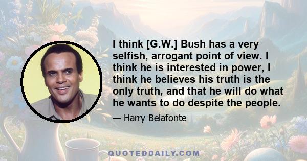 I think [G.W.] Bush has a very selfish, arrogant point of view. I think he is interested in power, I think he believes his truth is the only truth, and that he will do what he wants to do despite the people.