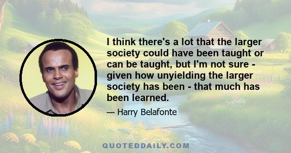 I think there's a lot that the larger society could have been taught or can be taught, but I'm not sure - given how unyielding the larger society has been - that much has been learned.