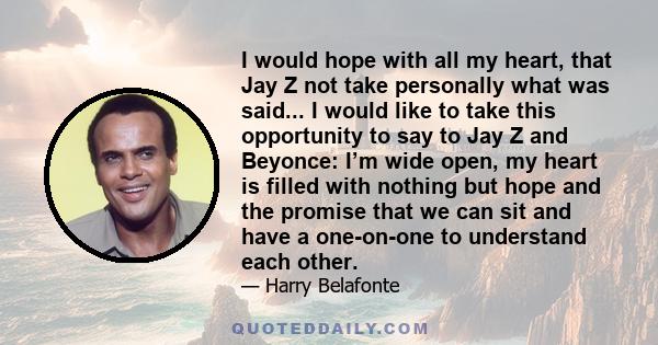 I would hope with all my heart, that Jay Z not take personally what was said... I would like to take this opportunity to say to Jay Z and Beyonce: I’m wide open, my heart is filled with nothing but hope and the promise