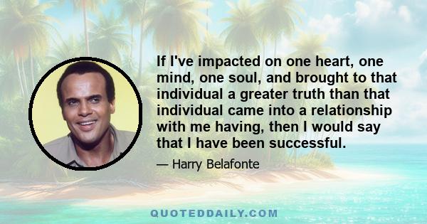 If I've impacted on one heart, one mind, one soul, and brought to that individual a greater truth than that individual came into a relationship with me having, then I would say that I have been successful.