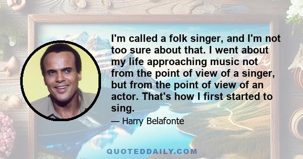 I'm called a folk singer, and I'm not too sure about that. I went about my life approaching music not from the point of view of a singer, but from the point of view of an actor. That's how I first started to sing.