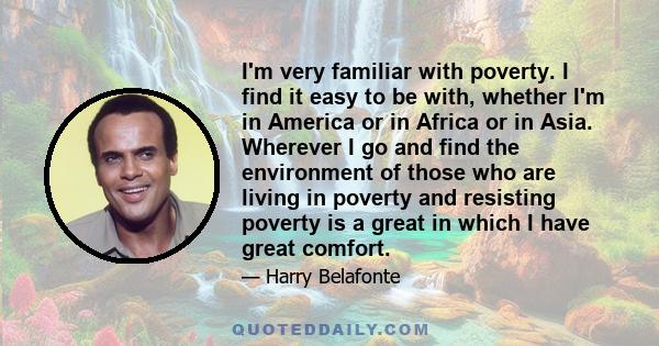 I'm very familiar with poverty. I find it easy to be with, whether I'm in America or in Africa or in Asia. Wherever I go and find the environment of those who are living in poverty and resisting poverty is a great in