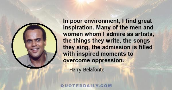 In poor environment, I find great inspiration. Many of the men and women whom I admire as artists, the things they write, the songs they sing, the admission is filled with inspired moments to overcome oppression.