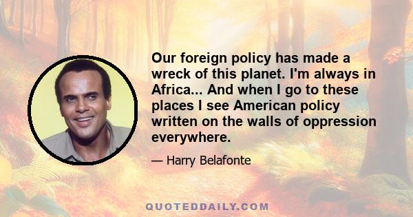 Our foreign policy has made a wreck of this planet. I'm always in Africa... And when I go to these places I see American policy written on the walls of oppression everywhere.