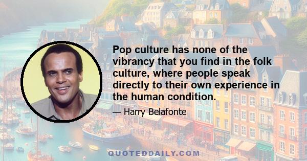 Pop culture has none of the vibrancy that you find in the folk culture, where people speak directly to their own experience in the human condition.