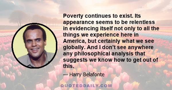 Poverty continues to exist. Its appearance seems to be relentless in evidencing itself not only to all the things we experience here in America, but certainly what we see globally. And I don't see anywhere any