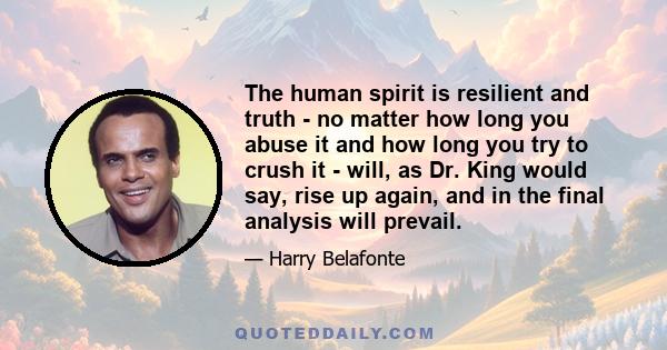 The human spirit is resilient and truth - no matter how long you abuse it and how long you try to crush it - will, as Dr. King would say, rise up again, and in the final analysis will prevail.