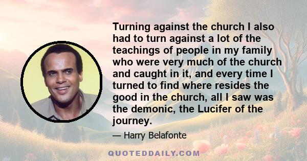 Turning against the church I also had to turn against a lot of the teachings of people in my family who were very much of the church and caught in it, and every time I turned to find where resides the good in the