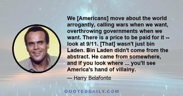 We [Americans] move about the world arrogantly, calling wars when we want, overthrowing governments when we want. There is a price to be paid for it -- look at 9/11. [That] wasn't just bin Laden. Bin Laden didn't come