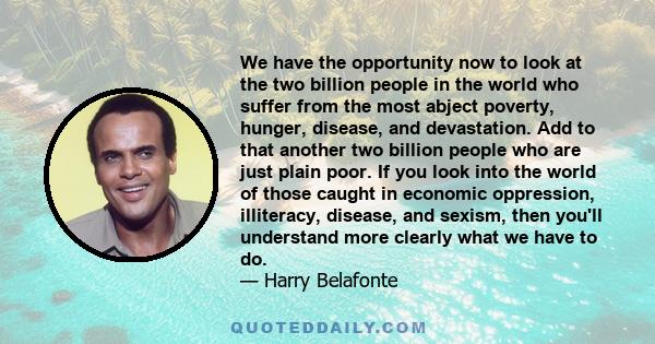 We have the opportunity now to look at the two billion people in the world who suffer from the most abject poverty, hunger, disease, and devastation. Add to that another two billion people who are just plain poor. If