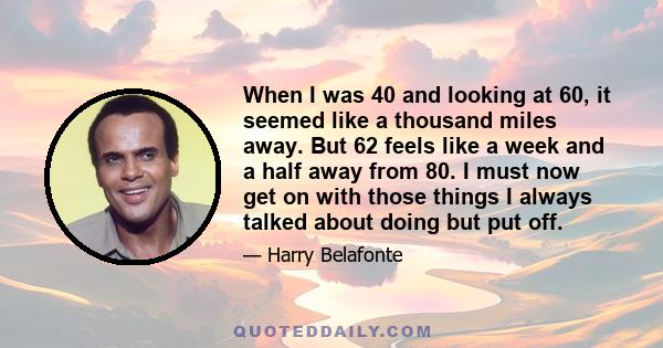 When I was 40 and looking at 60, it seemed like a thousand miles away. But 62 feels like a week and a half away from 80. I must now get on with those things I always talked about doing but put off.