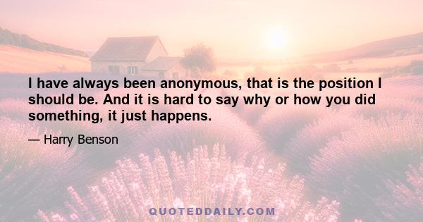 I have always been anonymous, that is the position I should be. And it is hard to say why or how you did something, it just happens.