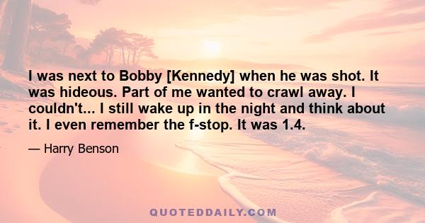 I was next to Bobby [Kennedy] when he was shot. It was hideous. Part of me wanted to crawl away. I couldn't... I still wake up in the night and think about it. I even remember the f-stop. It was 1.4.