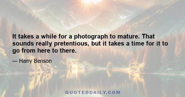 It takes a while for a photograph to mature. That sounds really pretentious, but it takes a time for it to go from here to there.