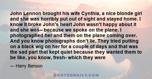 John Lennon brought his wife Cynthia, a nice blonde girl and she was horribly put out of sight and stayed home. I know it broke John's heart John wasn't happy about it and she was-- because we spoke on the plane. I