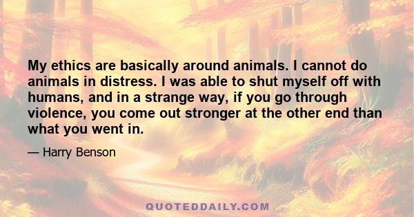 My ethics are basically around animals. I cannot do animals in distress. I was able to shut myself off with humans, and in a strange way, if you go through violence, you come out stronger at the other end than what you