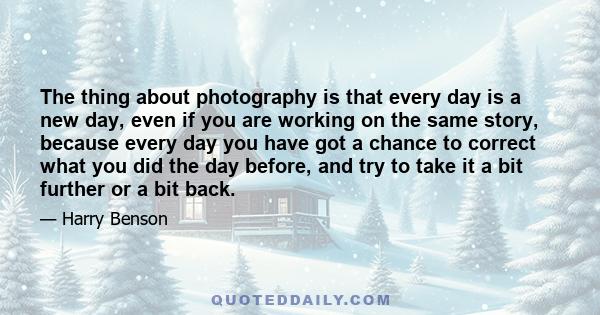 The thing about photography is that every day is a new day, even if you are working on the same story, because every day you have got a chance to correct what you did the day before, and try to take it a bit further or