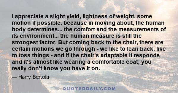 I appreciate a slight yield, lightness of weight, some motion if possible, because in moving about, the human body determines... the comfort and the measurements of its environment... the human measure is still the