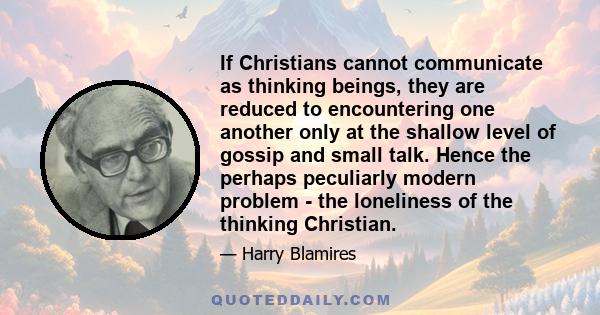 If Christians cannot communicate as thinking beings, they are reduced to encountering one another only at the shallow level of gossip and small talk. Hence the perhaps peculiarly modern problem - the loneliness of the