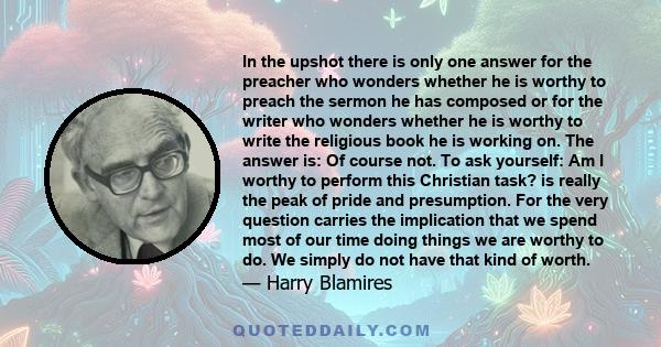 In the upshot there is only one answer for the preacher who wonders whether he is worthy to preach the sermon he has composed or for the writer who wonders whether he is worthy to write the religious book he is working