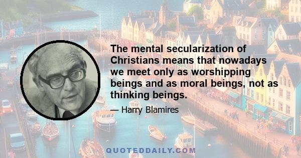 The mental secularization of Christians means that nowadays we meet only as worshipping beings and as moral beings, not as thinking beings.